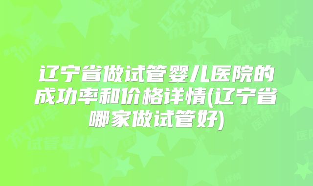 辽宁省做试管婴儿医院的成功率和价格详情(辽宁省哪家做试管好)