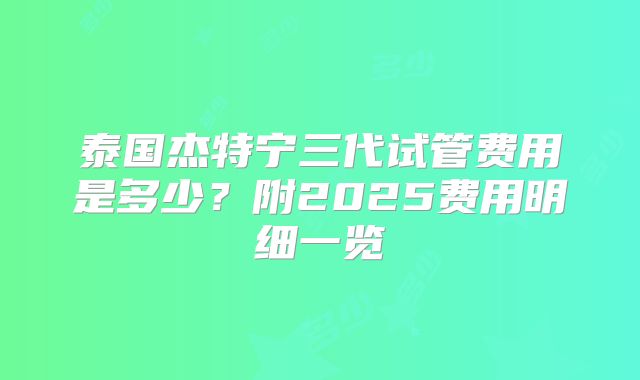 泰国杰特宁三代试管费用是多少？附2025费用明细一览