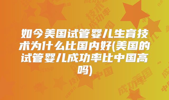 如今美国试管婴儿生育技术为什么比国内好(美国的试管婴儿成功率比中国高吗)