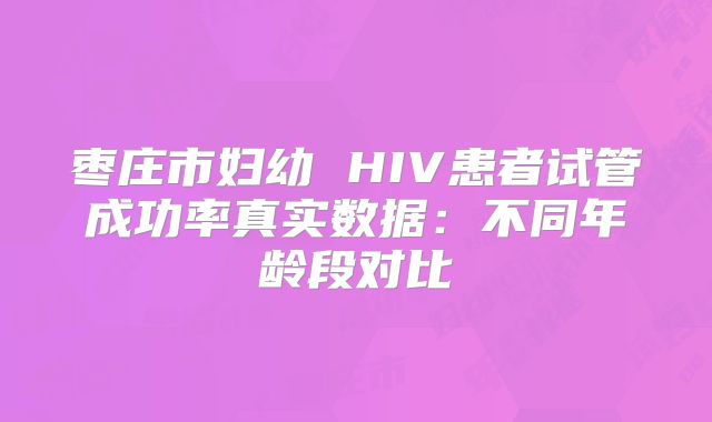 枣庄市妇幼 HIV患者试管成功率真实数据：不同年龄段对比