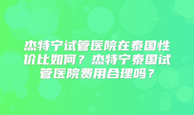 杰特宁试管医院在泰国性价比如何？杰特宁泰国试管医院费用合理吗？