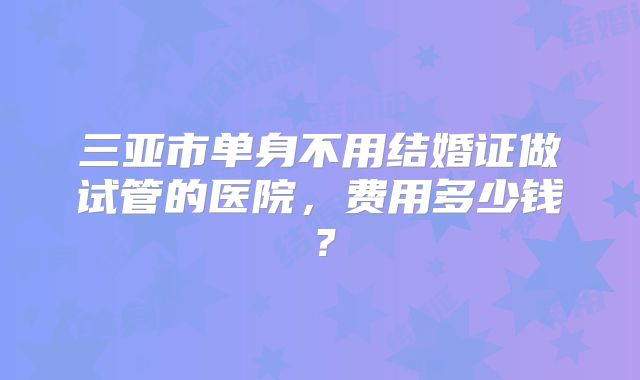 三亚市单身不用结婚证做试管的医院，费用多少钱？