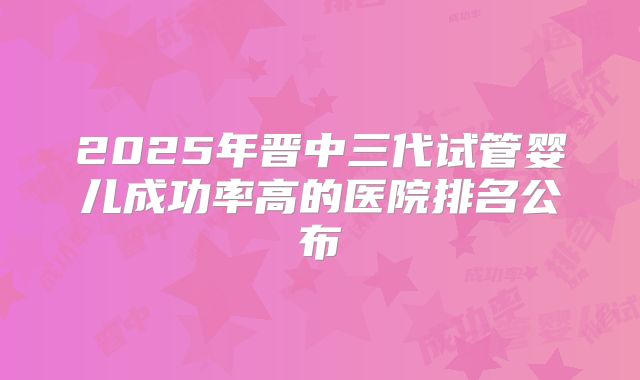 2025年晋中三代试管婴儿成功率高的医院排名公布