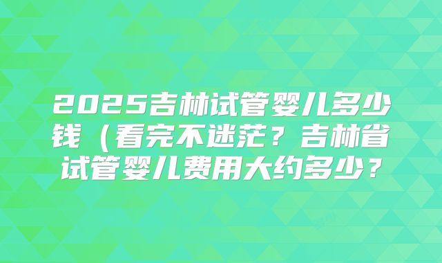2025吉林试管婴儿多少钱（看完不迷茫？吉林省试管婴儿费用大约多少？