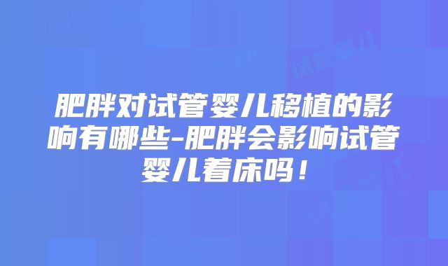肥胖对试管婴儿移植的影响有哪些-肥胖会影响试管婴儿着床吗！
