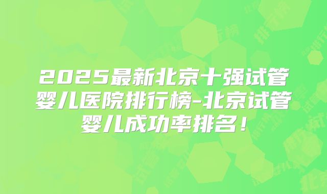 2025最新北京十强试管婴儿医院排行榜-北京试管婴儿成功率排名！