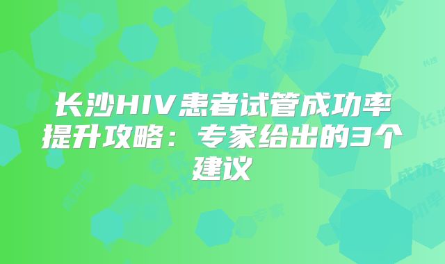 长沙HIV患者试管成功率提升攻略：专家给出的3个建议