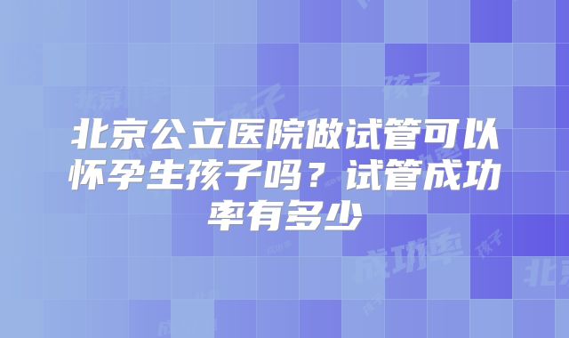 北京公立医院做试管可以怀孕生孩子吗？试管成功率有多少
