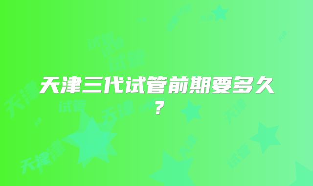 天津三代试管前期要多久?