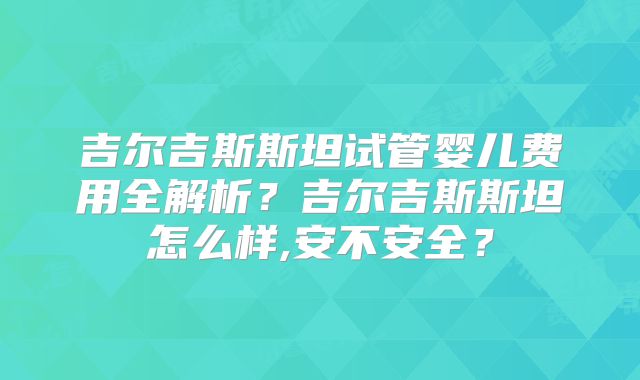 吉尔吉斯斯坦试管婴儿费用全解析？吉尔吉斯斯坦怎么样,安不安全？