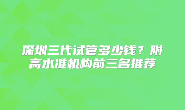深圳三代试管多少钱？附高水准机构前三名推荐