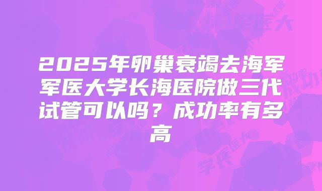 2025年卵巢衰竭去海军军医大学长海医院做三代试管可以吗?成功率有多高