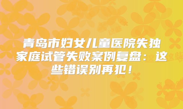 青岛市妇女儿童医院失独家庭试管失败案例复盘：这些错误别再犯！