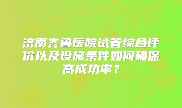 济南齐鲁医院试管综合评价以及设施条件如何确保高成功率？