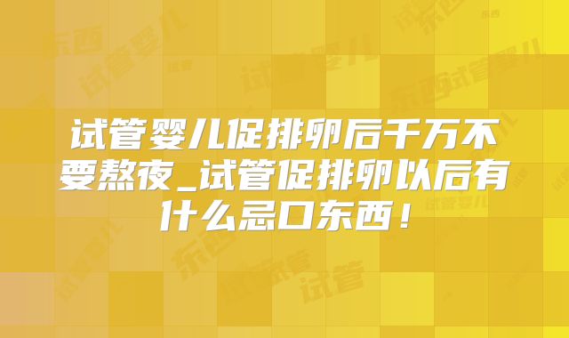 试管婴儿促排卵后千万不要熬夜_试管促排卵以后有什么忌口东西！