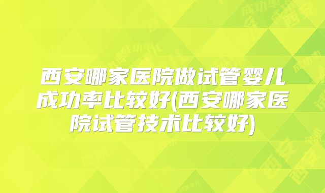 西安哪家医院做试管婴儿成功率比较好(西安哪家医院试管技术比较好)