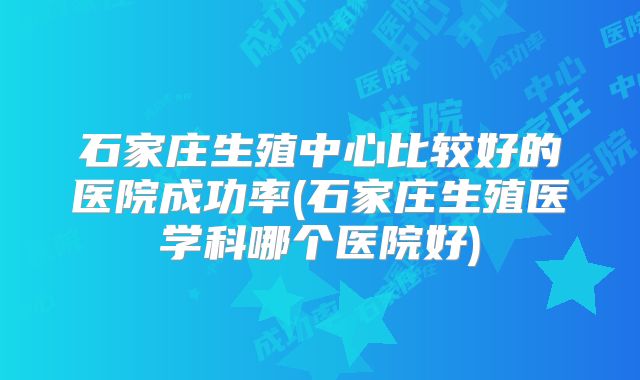 石家庄生殖中心比较好的医院成功率(石家庄生殖医学科哪个医院好)