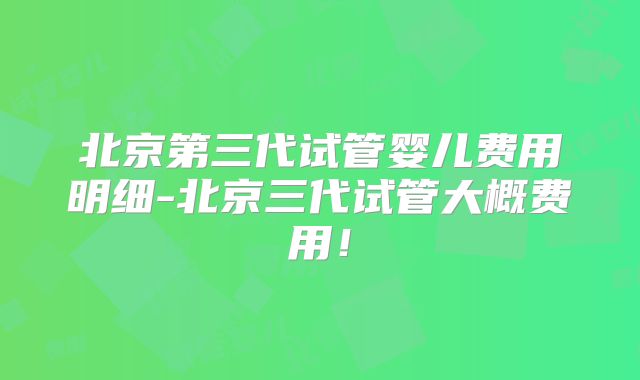 北京第三代试管婴儿费用明细-北京三代试管大概费用！