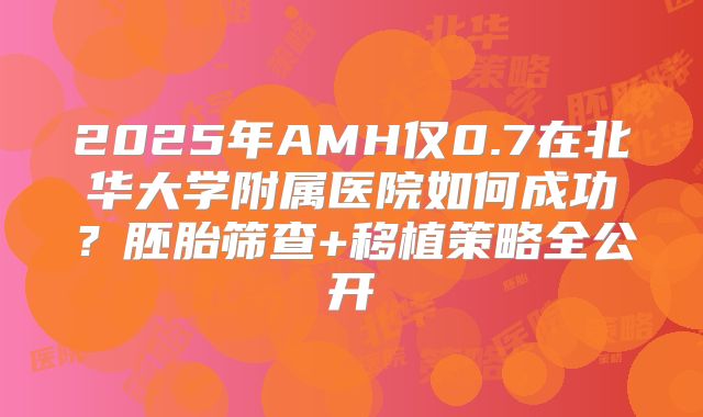 2025年AMH仅0.7在北华大学附属医院如何成功?胚胎筛查+移植策略全公开