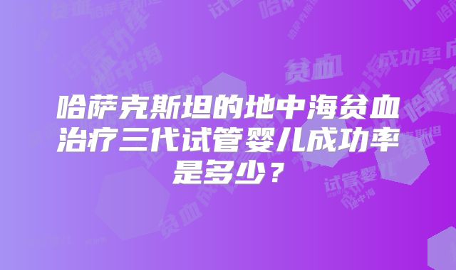 哈萨克斯坦的地中海贫血治疗三代试管婴儿成功率是多少？