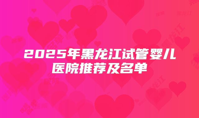 2025年黑龙江试管婴儿医院推荐及名单