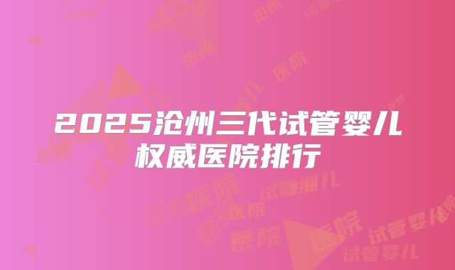 2025沧州三代试管婴儿权威医院排行