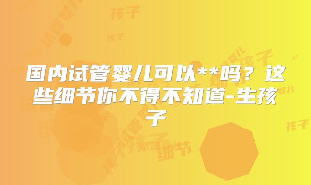 国内试管婴儿可以**吗？这些细节你不得不知道-生孩子
