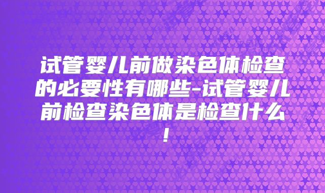 试管婴儿前做染色体检查的必要性有哪些-试管婴儿前检查染色体是检查什么！