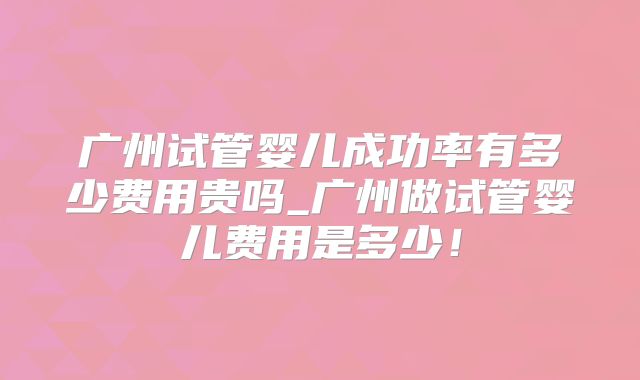广州试管婴儿成功率有多少费用贵吗_广州做试管婴儿费用是多少！