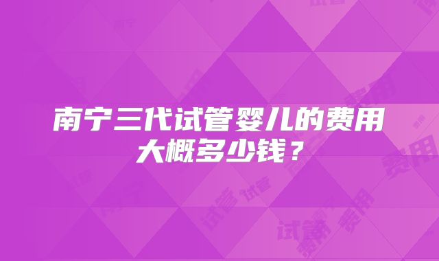 南宁三代试管婴儿的费用大概多少钱？