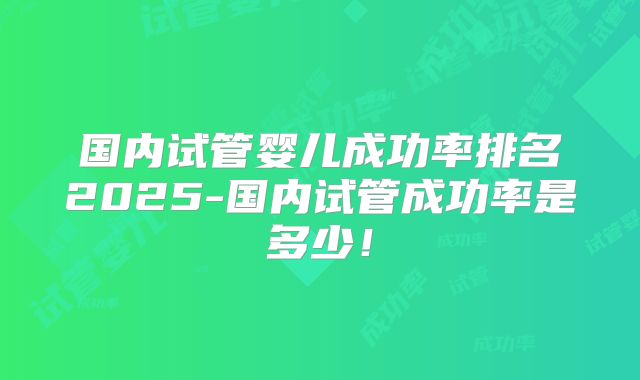 国内试管婴儿成功率排名2025-国内试管成功率是多少！