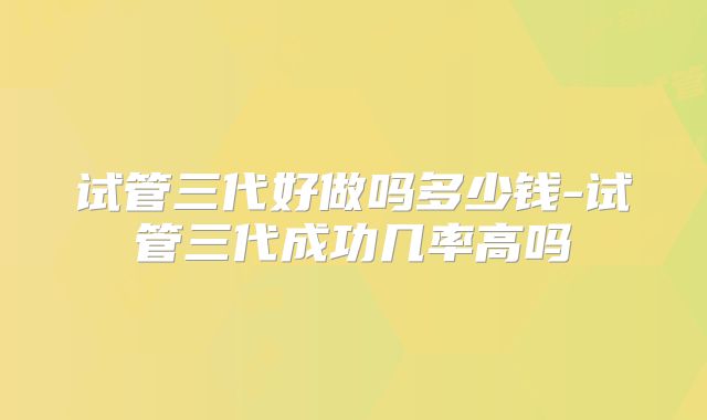 试管三代好做吗多少钱-试管三代成功几率高吗