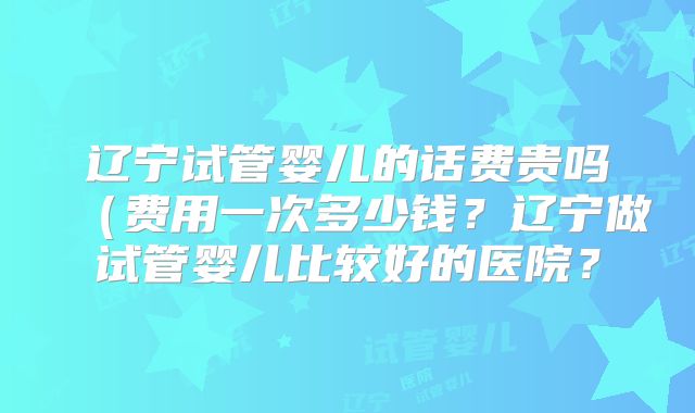 辽宁试管婴儿的话费贵吗（费用一次多少钱？辽宁做试管婴儿比较好的医院？