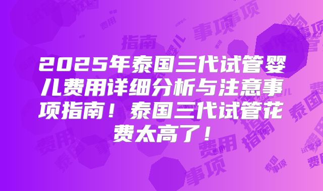 2025年泰国三代试管婴儿费用详细分析与注意事项指南！泰国三代试管花费太高了！