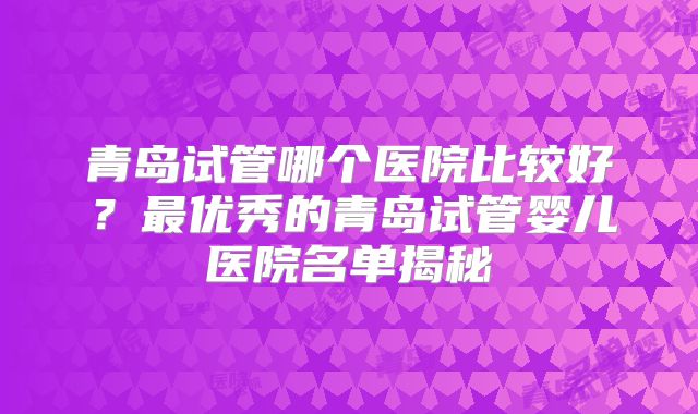 青岛试管哪个医院比较好？最优秀的青岛试管婴儿医院名单揭秘