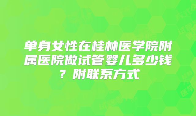 单身女性在桂林医学院附属医院做试管婴儿多少钱?附联系方式