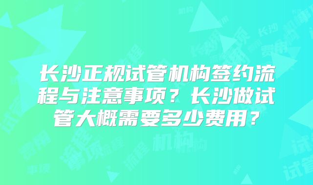长沙正规试管机构签约流程与注意事项？长沙做试管大概需要多少费用？
