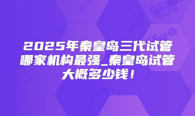2025年秦皇岛三代试管哪家机构最强_秦皇岛试管大概多少钱!