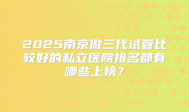 2025南京做三代试管比较好的私立医院排名都有哪些上榜？