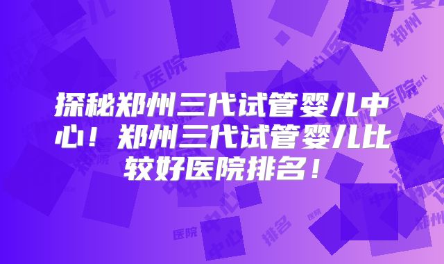 探秘郑州三代试管婴儿中心！郑州三代试管婴儿比较好医院排名！