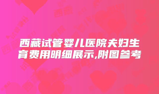西藏试管婴儿医院夫妇生育费用明细展示,附图参考