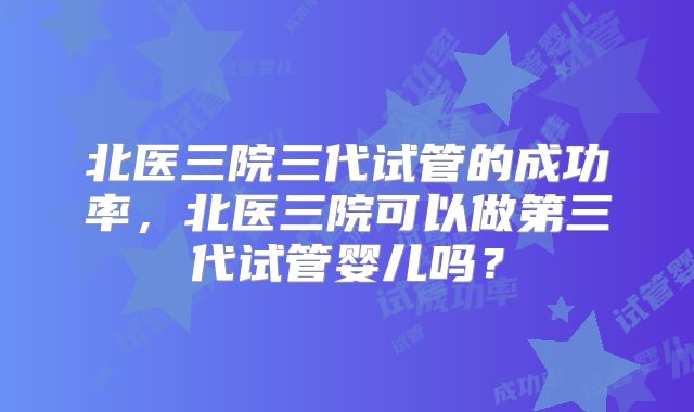 北医三院三代试管的成功率，北医三院可以做第三代试管婴儿吗？