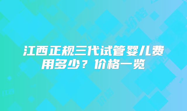 江西正规三代试管婴儿费用多少？价格一览
