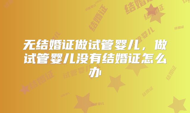 无结婚证做试管婴儿,做试管婴儿没有结婚证怎么办