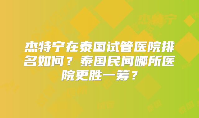杰特宁在泰国试管医院排名如何？泰国民间哪所医院更胜一筹？