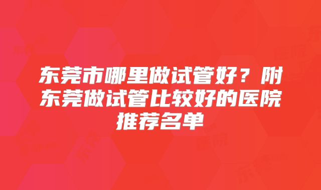 东莞市哪里做试管好？附东莞做试管比较好的医院推荐名单