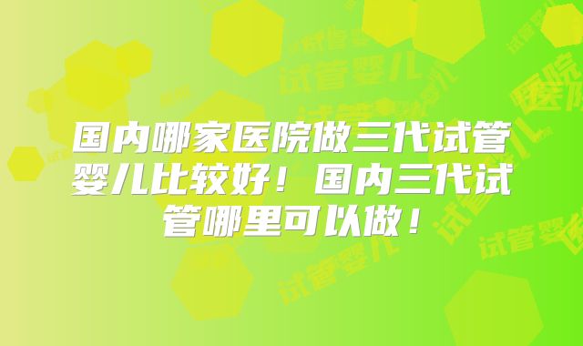 国内哪家医院做三代试管婴儿比较好!国内三代试管哪里可以做!