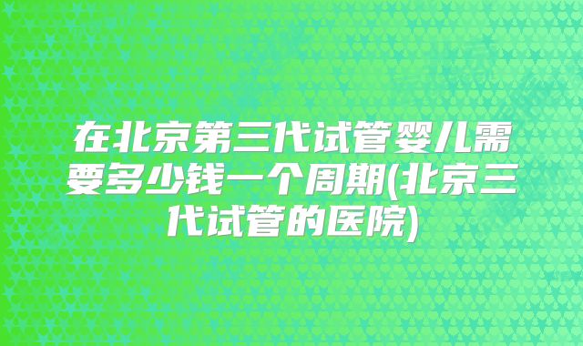 在北京第三代试管婴儿需要多少钱一个周期(北京三代试管的医院)