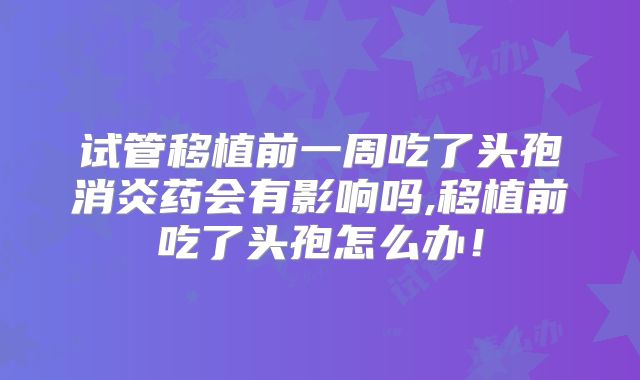 试管移植前一周吃了头孢消炎药会有影响吗,移植前吃了头孢怎么办!