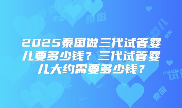 2025泰国做三代试管婴儿要多少钱?三代试管婴儿大约需要多少钱?